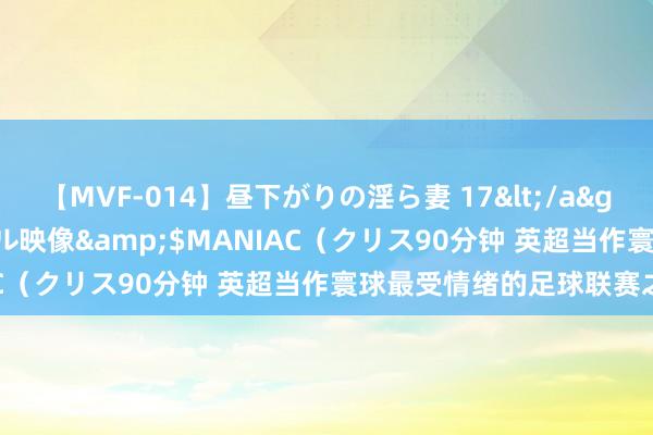 【MVF-014】昼下がりの淫ら妻 17</a>2005-06-17クリスタル映像&$MANIAC（クリス90分钟 英超当作寰球最受情绪的足球联赛之一