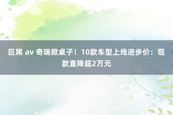 巨屌 av 奇瑞掀桌子！10款车型上线进步价：现款直降超2万元