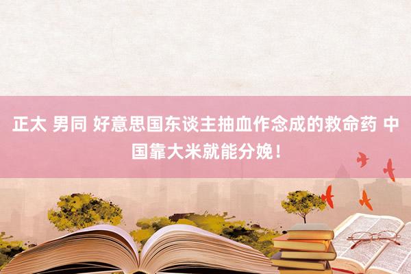 正太 男同 好意思国东谈主抽血作念成的救命药 中国靠大米就能分娩！
