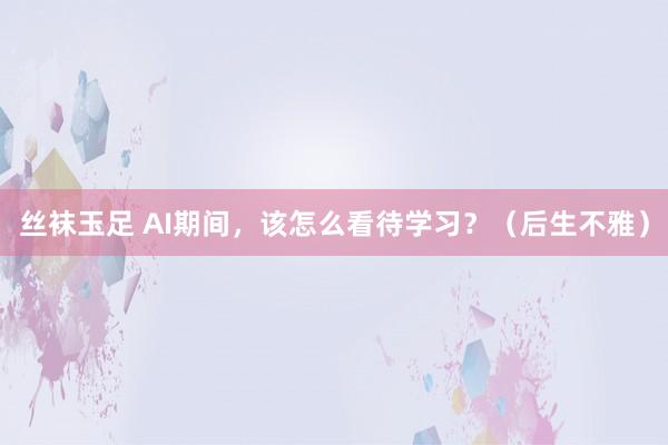 丝袜玉足 AI期间，该怎么看待学习？（后生不雅）