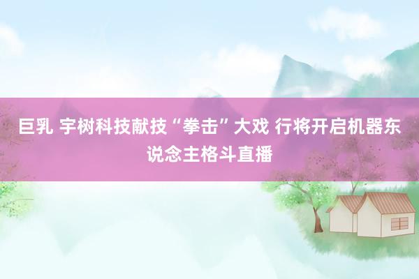巨乳 宇树科技献技“拳击”大戏 行将开启机器东说念主格斗直播