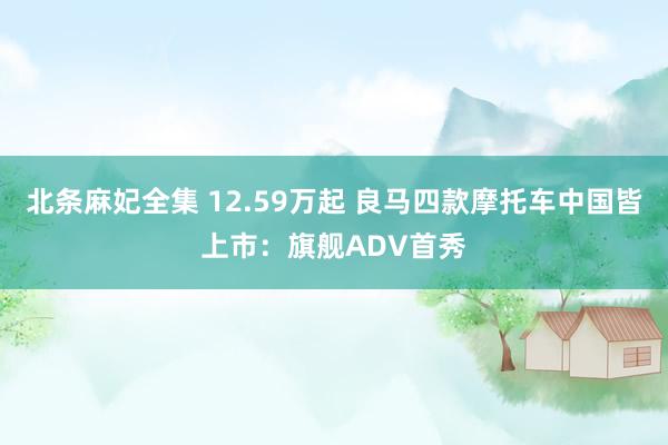 北条麻妃全集 12.59万起 良马四款摩托车中国皆上市：旗舰ADV首秀