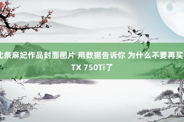 北条麻妃作品封面图片 用数据告诉你 为什么不要再买GTX 750Ti了