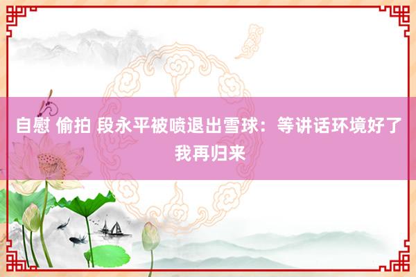 自慰 偷拍 段永平被喷退出雪球：等讲话环境好了 我再归来
