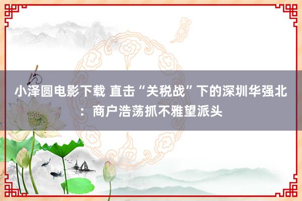 小泽圆电影下载 直击“关税战”下的深圳华强北：商户浩荡抓不雅望派头