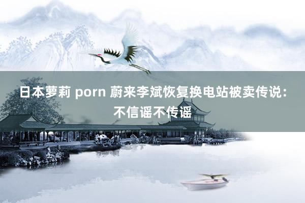日本萝莉 porn 蔚来李斌恢复换电站被卖传说：不信谣不传谣