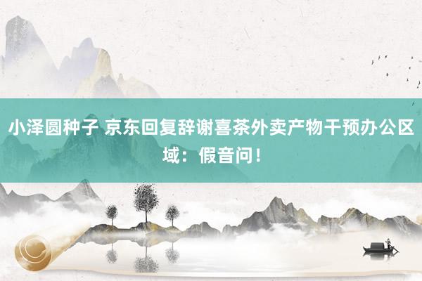小泽圆种子 京东回复辞谢喜茶外卖产物干预办公区域：假音问！
