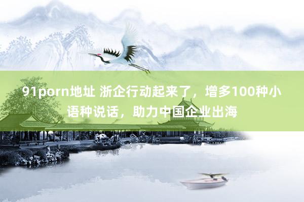 91porn地址 浙企行动起来了，增多100种小语种说话，助力中国企业出海