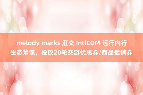 melody marks 肛交 IntlCOM 运行内行生态筹谋，投放20轮交游优惠券/商品促销券