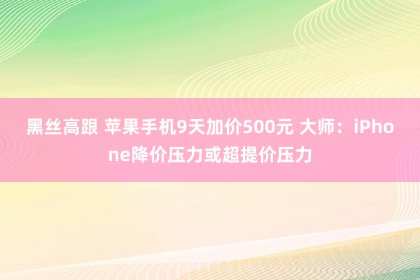 黑丝高跟 苹果手机9天加价500元 大师：iPhone降价压力或超提价压力