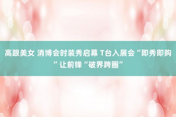 高跟美女 消博会时装秀启幕 T台入展会“即秀即购”让前锋“破界跨圈”