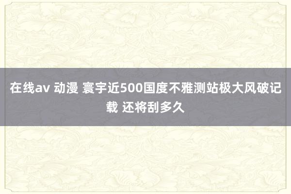 在线av 动漫 寰宇近500国度不雅测站极大风破记载 还将刮多久