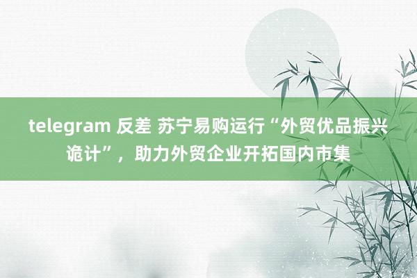 telegram 反差 苏宁易购运行“外贸优品振兴诡计”，助力外贸企业开拓国内市集