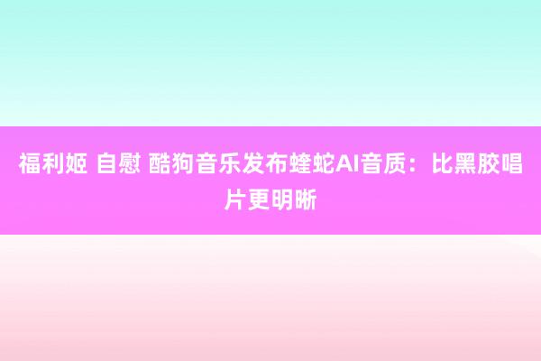 福利姬 自慰 酷狗音乐发布蝰蛇AI音质：比黑胶唱片更明晰
