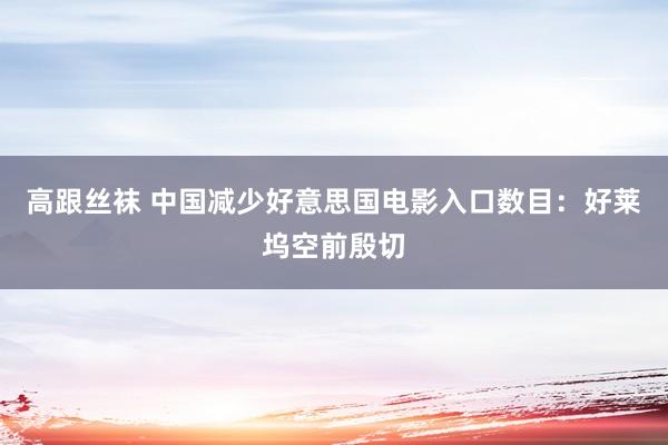 高跟丝袜 中国减少好意思国电影入口数目：好莱坞空前殷切