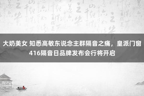 大奶美女 知悉高敏东说念主群隔音之痛，皇派门窗416隔音日品牌发布会行将开启