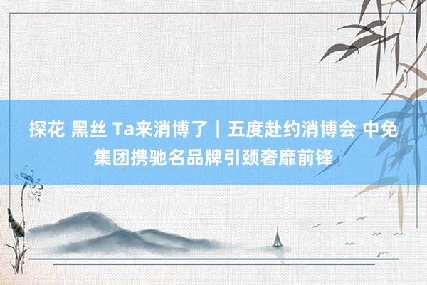 探花 黑丝 Ta来消博了｜五度赴约消博会 中免集团携驰名品牌引颈奢靡前锋