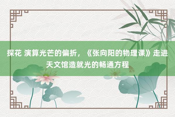探花 演算光芒的偏折，《张向阳的物理课》走进天文馆造就光的畅通方程