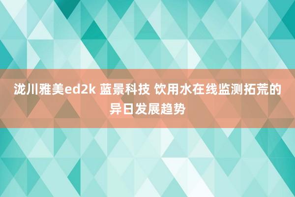 泷川雅美ed2k 蓝景科技 饮用水在线监测拓荒的异日发展趋势