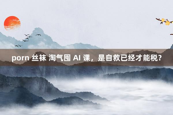 porn 丝袜 淘气囤 AI 课，是自救已经才能税？