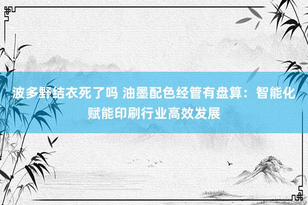 波多野结衣死了吗 油墨配色经管有盘算：智能化赋能印刷行业高效发展
