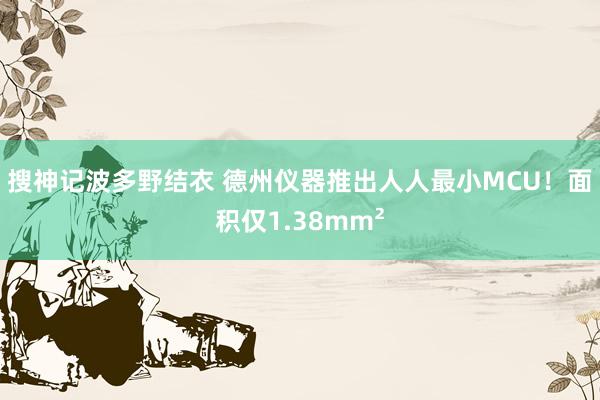 搜神记波多野结衣 德州仪器推出人人最小MCU！面积仅1.38mm²