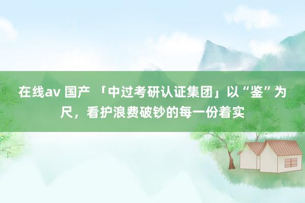 在线av 国产 「中过考研认证集团」以“鉴”为尺，看护浪费破钞的每一份着实