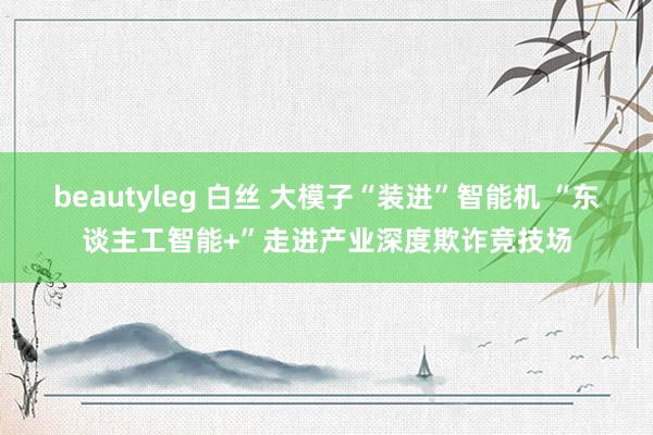 beautyleg 白丝 大模子“装进”智能机 “东谈主工智能+”走进产业深度欺诈竞技场