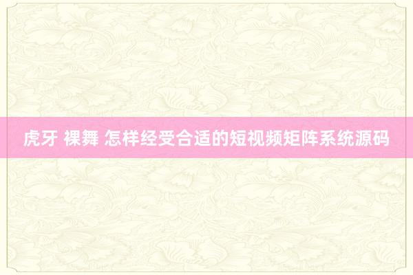 虎牙 裸舞 怎样经受合适的短视频矩阵系统源码