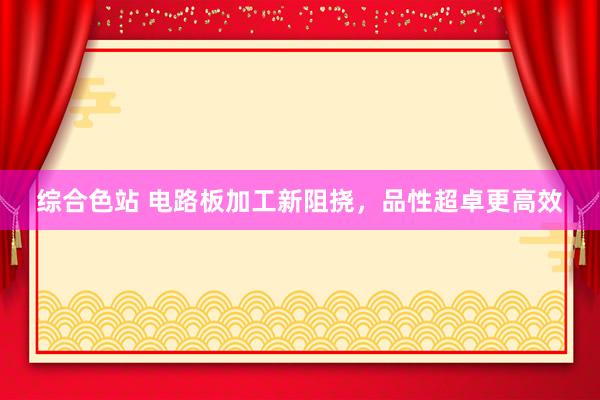 综合色站 电路板加工新阻挠，品性超卓更高效