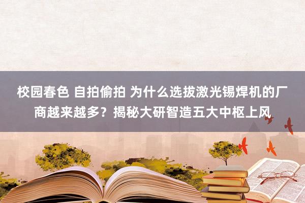 校园春色 自拍偷拍 为什么选拔激光锡焊机的厂商越来越多？揭秘大研智造五大中枢上风
