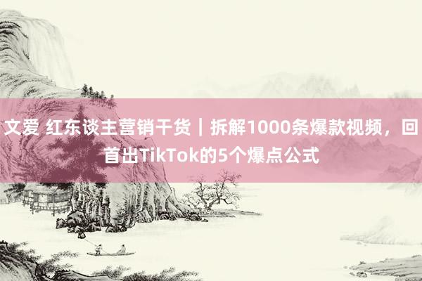 文爱 红东谈主营销干货｜拆解1000条爆款视频，回首出TikTok的5个爆点公式