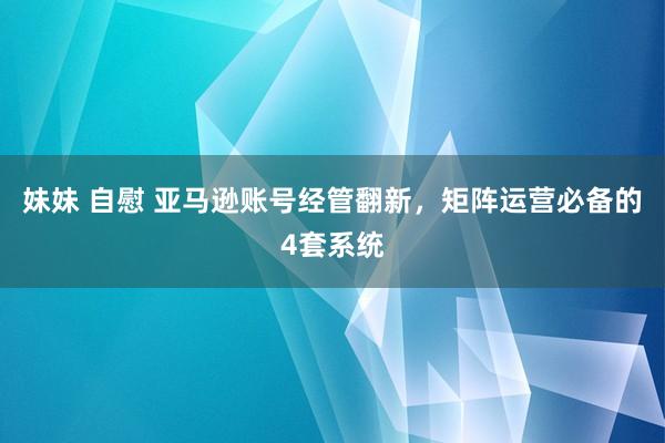 妹妹 自慰 亚马逊账号经管翻新，矩阵运营必备的4套系统