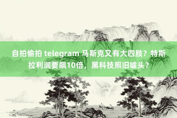 自拍偷拍 telegram 马斯克又有大四肢？特斯拉利润要飙10倍，黑科技照旧噱头？