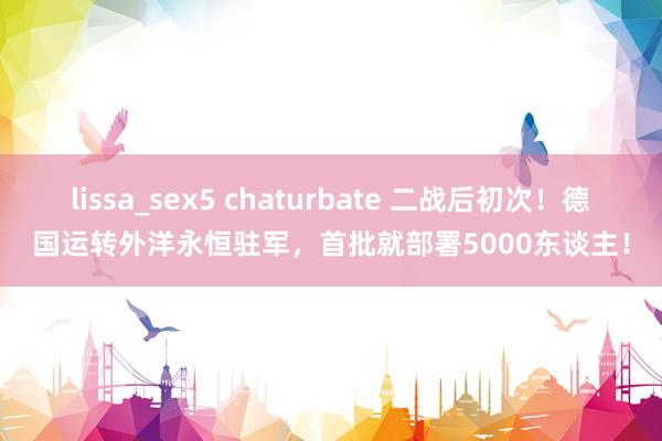 lissa_sex5 chaturbate 二战后初次！德国运转外洋永恒驻军，首批就部署5000东谈主！