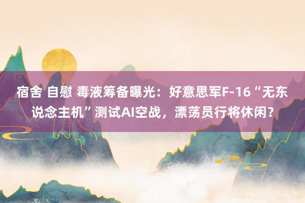 宿舍 自慰 毒液筹备曝光：好意思军F-16“无东说念主机”测试AI空战，漂荡员行将休闲？