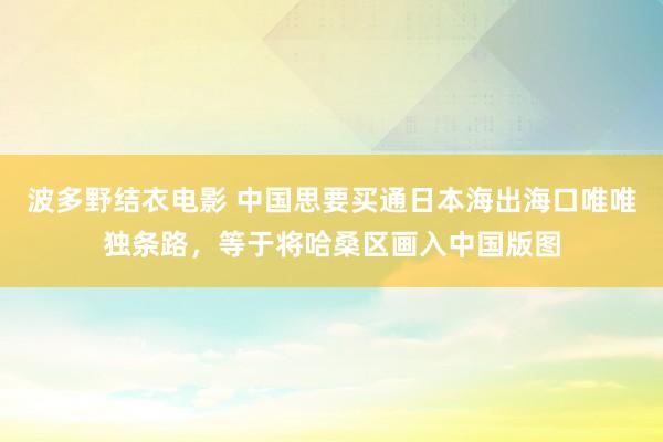 波多野结衣电影 中国思要买通日本海出海口唯唯独条路，等于将哈桑区画入中国版图