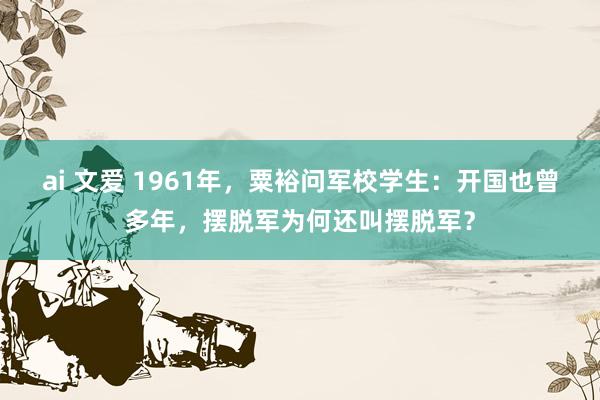 ai 文爱 1961年，粟裕问军校学生：开国也曾多年，摆脱军为何还叫摆脱军？