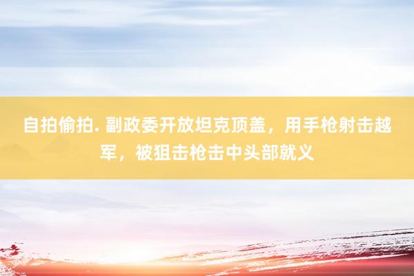 自拍偷拍. 副政委开放坦克顶盖，用手枪射击越军，被狙击枪击中头部就义