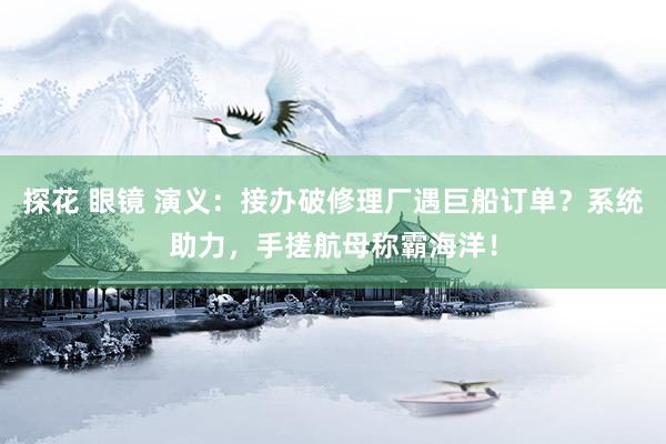 探花 眼镜 演义：接办破修理厂遇巨船订单？系统助力，手搓航母称霸海洋！