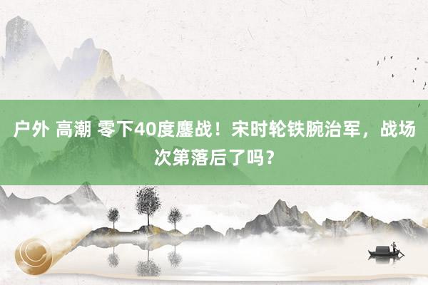 户外 高潮 零下40度鏖战！宋时轮铁腕治军，战场次第落后了吗？