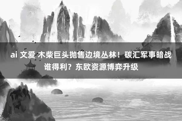 ai 文爱 木柴巨头抛售边境丛林！碳汇军事暗战谁得利？东欧资源博弈升级