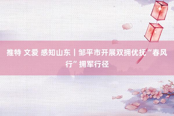 推特 文爱 感知山东｜邹平市开展双拥优抚“春风行”拥军行径