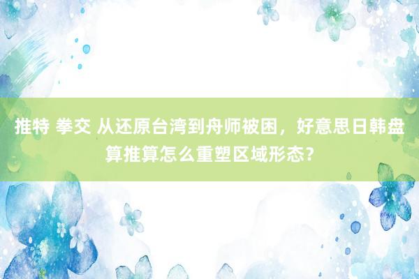 推特 拳交 从还原台湾到舟师被困，好意思日韩盘算推算怎么重塑区域形态？