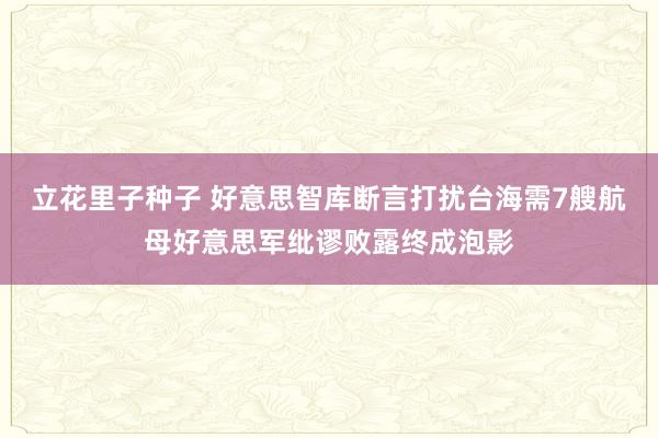 立花里子种子 好意思智库断言打扰台海需7艘航母好意思军纰谬败露终成泡影