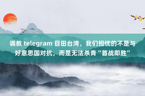 调教 telegram 目田台湾，我们担忧的不是与好意思国对抗，而是无法杀青“首战即胜”