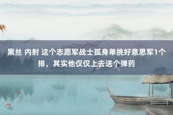 黑丝 内射 这个志愿军战士孤身单挑好意思军1个排，其实他仅仅上去送个弹药