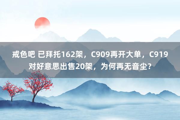 戒色吧 已拜托162架，C909再开大单，C919对好意思出售20架，为何再无音尘？