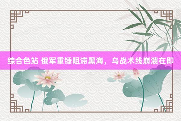 综合色站 俄军重锤阻滞黑海，乌战术线崩溃在即