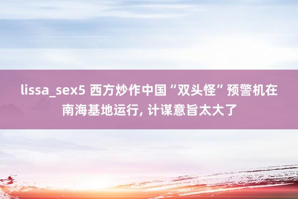 lissa_sex5 西方炒作中国“双头怪”预警机在南海基地运行, 计谋意旨太大了